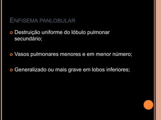 ENFISEMA PANLOBULAR
   Destruição uniforme do lóbulo pulmonar
    secundário;

   Vasos pulmonares menores e em menor número;

   Generalizado ou mais grave em lobos inferiores;
 