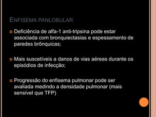ENFISEMA PANLOBULAR
   Deficiência de alfa-1 anti-tripsina pode estar
    associada com bronquiectasias e espessamento de
    paredes brônquicas;

   Mais suscetíveis a danos de vias aéreas durante os
    episódios de infecção;

   Progressão do enfisema pulmonar pode ser
    avaliada medindo a densidade pulmonar (mais
    sensível que TFP)
 
