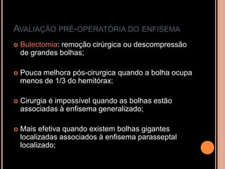 AVALIAÇÃO PRÉ-OPERATÓRIA DO ENFISEMA
   Bulectomia: remoção cirúrgica ou descompressão
    de grandes bolhas;

   Pouca melhora pós-cirurgica quando a bolha ocupa
    menos de 1/3 do hemitórax;

   Cirurgia é impossível quando as bolhas estão
    associadas à enfisema generalizado;

   Mais efetiva quando existem bolhas gigantes
    localizadas associados à enfisema parasseptal
    localizado;
 