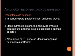 AVALIAÇÃO PRÉ-OPERATÓRIA DO ENFISEMA
Transplante de pulmão:
 Importante para pacientes com enfisema grave;



   Ideal: pulmão mais anormal removido (mas se
    pleura muito anormal deve-se escolher o pulmão
    oposto);

   Além disso na TC pode-se identificar nódulos
    pulmonares solitários;
 