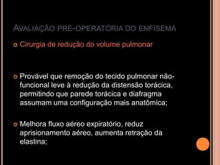 AVALIAÇÃO PRÉ-OPERATÓRIA DO ENFISEMA
   Cirurgia de redução do volume pulmonar



   Provável que remoção do tecido pulmonar não-
    funcional leve à redução da distensão torácica,
    permitindo que parede torácica e diafragma
    assumam uma configuração mais anatômica;

   Melhora fluxo aéreo expiratório, reduz
    aprisionamento aéreo, aumenta retração da
    elastina;
 