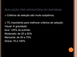 AVALIAÇÃO PRÉ-OPERATÓRIA DO ENFISEMA
   Critérios de seleção são muito subjetivos;

 TC importante para melhorar critérios de seleção:
Visual  gravidade
leve: <25% do pulmão
Moderado: de 25 a 50%
Marcante: de 50 a 75%
Grave: 75 a 100%
 