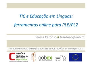 TIC e Educação em Línguas:
ferramentas online para PLE/PL2
t
Teresa Cardoso # tcardoso@uab.pt
< VII JORNADAS DE ATUALIZAÇÃO DOCENTE DE PORTUGUÊS > 14 de março de 2015
 