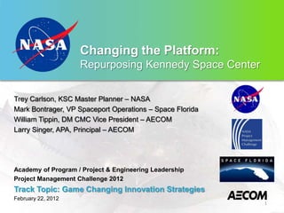 Changing the Platform:
                    Repurposing Kennedy Space Center


Trey Carlson, KSC Master Planner – NASA
Mark Bontrager, VP Spaceport Operations – Space Florida
William Tippin, DM CMC Vice President – AECOM
Larry Singer, APA, Principal – AECOM




Academy of Program / Project & Engineering Leadership
Project Management Challenge 2012
Track Topic: Game Changing Innovation Strategies
February 22, 2012
                                                          1
 