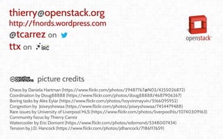Coordination and
Leadership challenges
in producing OpenStack
Thierry Carrez (@tcarrez)
Release management PTL
thierry@openstack.org
http://fnords.wordpress.com
@tcarrez on
ttx on
picture credits
Chaos by Daniela Hartman (https://www.flickr.com/photos/29487767@N02/4255026872)
Coordination by Doug88888 (https://www.flickr.com/photos/doug88888/4687906267)
Boring tasks by Alex Eylar (https://www.flickr.com/photos/hoyvinmayvin/5166095952)
Congestion by Joiseyshowaa (https://www.flickr.com/photos/joiseyshowaa/7454479488)
Rare issues by University of Liverpool HLS (https://www.flickr.com/photos/liverpoolhls/10740309163)
Community focus by Thierry Carrez
Watercooler by Eric Domont (https://www.flickr.com/photos/edomond/5348007434)
Tension by J.D. Hancock (https://www.flickr.com/photos/jdhancock/7186117659)
 