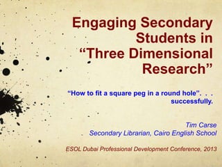Engaging Secondary
Students in
“Three Dimensional
Research”
“How to fit a square peg in a round hole”. . .
successfully.
Tim Carse
Secondary Librarian, Cairo English School
ESOL Dubai Professional Development Conference, 2013
 