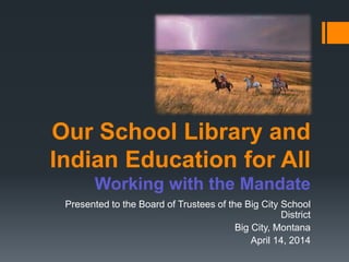 Our School Library and
Indian Education for All
Working with the Mandate
Presented to the Board of Trustees of the Big City School
District
Big City, Montana
April 14, 2014
 