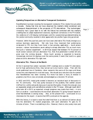 Page | 1
Updating Perspectives on Alternative Transparent Conductors
NanoMarkets has been covering the transparent conductor (TCs) market for just under
a decade. During that time we have observed the market’s initial excitement and
subsequent disappointment in the prospects of ITO alternatives. The technologies’
immaturity had a great deal to do with this failure but combined with the market’s
unwillingness to adopt replacement solutions, significant corrections in the PV market,
the resilience of LCD display technologies and the overpromising/underestimating by
the vendor community resulted in what appeared to be another hype story gone bad.
However, within the past two years we have seen alternative TCs finally emerge as a
serious business opportunity. Not only have they improved their performance
compared to ITO, but they have found a fast growing application – touch-screen
sensors – whose manufactures seem willing to accept alternative TCs as much more
than just a “science experiment”: In 2014 we expect that between 10-15 percent of
touch-screen sensors will use alternative TCs. And, that penetration number will only
grow over the coming decade. Since touch sensing is expected to become
increasingly common for displays over the same period, it seem that touch is a good
place to be for alternative TCs right now.
Alternative TCs: Flavors of the Month
At first it seemed that carbon nanotube (CNT) coatings were a viable TC alternative,
but for high performance films, they turned out to be hard to make. Then with the
much-publicized rise of Cambrios, silver nanowire inks were all the rage and these
turned into real shipments to real end users. We should also note that over the period
that NanoMarkets has been covering TCs there has been a flurry of interest in
graphene, but this is now universally acknowledged as a futuristic TC at best.
In 2012 and 2013, metal grids started to become an important topic of discussion in
the TC community. This was partly because of the publicity that swirled around
UniPixel for a while and partly because it seemed that grids, if made fine enough, was
an especially simple and cost effective solution to the TC issue. Although mesh didn’t
quite take off in 2013 as expected, enough progress was made that mesh – in one
form or another – could become the dominant alternative TC going forward based on
what NanoMarkets is seeing today. Also, at the present time – and based on our
interviews for this report – it seems that CNTs are back on the agenda.
With this history, it is hard to resist the belief that there is an element of fashion about
how the alternative TC market progresses, with each alternative TC gets its 15
minutes of fame. There is something to this. However, there is also surely more and
 