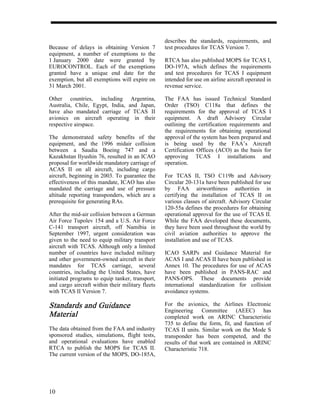 describes the standards, requirements, and
Because of delays in obtaining Version 7          test procedures for TCAS Version 7.
equipment, a number of exemptions to the
1 January 2000 date were granted by               RTCA has also published MOPS for TCAS I,
EUROCONTROL. Each of the exemptions               DO-197A, which defines the requirements
granted have a unique end date for the            and test procedures for TCAS I equipment
exemption, but all exemptions will expire on      intended for use on airline aircraft operated in
31 March 2001.                                    revenue service.

Other countries, including Argentina,             The FAA has issued Technical Standard
Australia, Chile, Egypt, India, and Japan,        Order (TSO) C118a that defines the
have also mandated carriage of TCAS II            requirements for the approval of TCAS I
avionics on aircraft operating in their           equipment. A draft Advisory Circular
respective airspace.                              outlining the certification requirements and
                                                  the requirements for obtaining operational
The demonstrated safety benefits of the           approval of the system has been prepared and
equipment, and the 1996 midair collision          is being used by the FAA’s Aircraft
between a Saudia Boeing 747 and a                 Certification Offices (ACO) as the basis for
Kazakhstan Ilyushin 76, resulted in an ICAO       approving TCAS I installations and
proposal for worldwide mandatory carriage of      operation.
ACAS II on all aircraft, including cargo
aircraft, beginning in 2003. To guarantee the     For TCAS II, TSO C119b and Advisory
effectiveness of this mandate, ICAO has also      Circular 20-131a have been published for use
mandated the carriage and use of pressure         by FAA airworthiness authorities in
altitude reporting transponders, which are a      certifying the installation of TCAS II on
prerequisite for generating RAs.                  various classes of aircraft. Advisory Circular
                                                  120-55a defines the procedures for obtaining
After the mid-air collision between a German      operational approval for the use of TCAS II.
Air Force Tupolev 154 and a U.S. Air Force        While the FAA developed these documents,
C-141 transport aircraft, off Namibia in          they have been used throughout the world by
September 1997, urgent consideration was          civil aviation authorities to approve the
given to the need to equip military transport     installation and use of TCAS.
aircraft with TCAS. Although only a limited
number of countries have included military        ICAO SARPs and Guidance Material for
and other government-owned aircraft in their      ACAS I and ACAS II have been published in
mandates for TCAS carriage, several               Annex 10. The procedures for use of ACAS
countries, including the United States, have      have been published in PANS-RAC and
initiated programs to equip tanker, transport,    PANS-OPS. These documents provide
and cargo aircraft within their military fleets   international standardization for collision
with TCAS II Version 7.                           avoidance systems.

Standards and Guidance                            For the avionics, the Airlines Electronic
                                                  Engineering Committee (AEEC) has
Material                                          completed work on ARINC Characteristic
                                                  735 to define the form, fit, and function of
The data obtained from the FAA and industry       TCAS II units. Similar work on the Mode S
sponsored studies, simulations, flight tests,     transponder has been competed, and the
and operational evaluations have enabled          results of that work are contained in ARINC
RTCA to publish the MOPS for TCAS II.             Characteristic 718.
The current version of the MOPS, DO-185A,




10
 