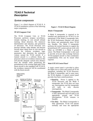 TCAS II Technical
Description

System components
Figure 1 is a block diagram of TCAS II. A
TCAS II installation consists of the following          Figure 1. TCAS II Block Diagram
major components.
                                                    Mode S Transponder
TCAS Computer Unit
                                                    A Mode S transponder is required to be
The TCAS Computer Unit, or TCAS                     installed and operational for TCAS II to be
Processor, performs airspace surveillance,          operational. If the Mode S transponder fails,
intruder tracking, its own aircraft altitude        the TCAS Performance Monitor will detect
tracking, threat detection, RA maneuver             this failure and automatically place TCAS
determination and selection, and generation         into Standby. The Mode S transponder
of advisories. The TCAS Processor uses              performs the normal functions to support the
pressure altitude, radar altitude, and discrete     ground-based ATC system and can work with
aircraft status inputs from its own aircraft to     either an ATCRBS or a Mode S ground
control the collision avoidance logic               sensor. The Mode S transponder is also used
parameters that determine the protection            to provide air-to-air data exchange between
volume around the TCAS aircraft. If a               TCAS-equipped aircraft so that coordinated,
tracked aircraft is a collision threat, the         complementary RAs can be issued when
processor selects an avoidance maneuver that        required.
will provide adequate vertical miss distance
from the intruder while minimizing the
                                                    Mode S/TCAS Control Panel
perturbations to the existing flight path. If the
threat aircraft is also equipped with TCAS II,
the avoidance maneuver will be coordinated          A single control panel is provided to allow
with the threat aircraft.                           the flight crew to select and control all TCAS
                                                    equipment, including the TCAS Processor,
    DIRECTIONAL                                     the Mode S transponder, and in some cases,
    ANTENNA                                         the TCAS displays. A typical control panel
    (TOP)                                           provides four basic control positions:
              RADAR ALTITUDE &
                                   PRESSURE             • Stand-by
                                                          Stand-by: Power is applied to the
              DISCRETE INPUTS
                                   ALTITUDE               TCAS Processor and the Mode S
                TCAS                                      transponder, but TCAS does not issue
              COMPUTER                                    any interrogations and the transponder
                UNIT            MODE S
                             TRANSPONDER                  will    reply    to   only     discrete
                                                          interrogations.
                                                        • Transponder The Mode S transponder
                                                          Transponder:
                                                          is fully operational and will reply to all
BOTTOM              RA      RA
                    Dis-    Dis-
                                                          appropriate     ground    and      TCAS
OMNI
ANTENNA             play    play                          interrogations. TCAS remains in
(Optional                                                 Standby.
Directional
Antenna)                                                • TA Only: The Mode S transponder is
                                                              Only
                                                          fully operational. TCAS will operate
                 AURAL                                    normally and issue the appropriate
                 ANNUNCIATION       MODE S/TCAS
                                     CONTROL
                                      PANEL



                                                                                                 11
                         TA
                       Display
 