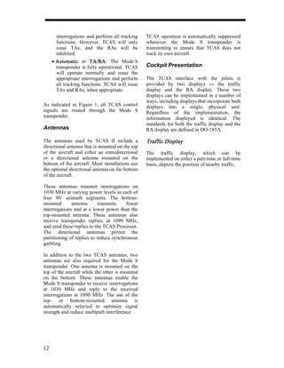 interrogations and perform all tracking   TCAS operation is automatically suppressed
       functions. However, TCAS will only        whenever the Mode S transponder is
       issue TAs, and the RAs will be            transmitting to ensure that TCAS does not
       inhibited.                                track its own aircraft.
     • Automatic or TA/RA The Mode S
                        TA/RA:
       transponder is fully operational. TCAS    Cockpit Presentation
       will operate normally and issue the
       appropriate interrogations and perform    The TCAS interface with the pilots is
       all tracking functions. TCAS will issue   provided by two displays ---- the traffic
                                                                                  -
       TAs and RAs, when appropriate.            display and the RA display. These two
                                                 displays can be implemented in a number of
                                                 ways, including displays that incorporate both
As indicated in Figure 1, all TCAS control       displays into a single, physical unit.
signals are routed through the Mode S            Regardless of the implementation, the
transponder.                                     information displayed is identical. The
                                                 standards for both the traffic display and the
Antennas                                         RA display are defined in DO-185A.

The antennas used by TCAS II include a           Traffic Display
directional antenna that is mounted on the top
of the aircraft and either an omnidirectional    The traffic display, which can be
or a directional antenna mounted on the          implemented on either a part-time or full-time
bottom of the aircraft. Most installations use   basis, depicts the position of nearby traffic,
the optional directional antenna on the bottom
of the aircraft.

These antennas transmit interrogations on
1030 MHz at varying power levels in each of
four 90˚ azimuth segments. The bottom-
mounted       antenna       transmits   fewer
interrogations and at a lower power than the
top-mounted antenna. These antennas also
receive transponder replies, at 1090 MHz,
and send these replies to the TCAS Processor.
The directional antennas permit the
partitioning of replies to reduce synchronous
garbling.

In addition to the two TCAS antennas, two
antennas are also required for the Mode S
transponder. One antenna is mounted on the
top of the aircraft while the other is mounted
on the bottom. These antennas enable the
Mode S transponder to receive interrogations
at 1030 MHz and reply to the received
interrogations at 1090 MHz. The use of the
top- or bottom-mounted antenna is
automatically selected to optimize signal
strength and reduce multipath interference.




12
 