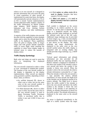 relative to its own aircraft. It is designed to        • Α filled amber or yellow circle (•) is
provide information that will assist the pilot           used to display intruders that have
in visual acquisition of other aircraft. If              caused a TA to be issued.
implemented on a part-time basis, the display
will automatically activate whenever a TA or           • A filled red square (&) is used to
an RA is issued. Current implementations                 display intruders that have caused an
include dedicated traffic displays; display of           RA to be issued.
the traffic information on shared weather
radar displays, MAP displays, Engine               Each symbol is displayed on the screen
Indication and Crew Alerting System                according to its relative position to own
(EICAS) displays; and other multifunction          aircraft. To aid the pilot in determining the
displays.                                          range to a displayed aircraft, the traffic
                                                   display provides range markings at one-half
A majority of the traffic displays also provide    the selected scale and at the full scale.
the pilot with the capability to select multiple   Additional range markings may be provided
ranges and to select the altitude band for the     at closer ranges, e.g., 2 nmi, on some display
traffic to be displayed. These capabilities        implementations. The selected display range
allow the pilot to display traffic at longer       is also shown on the display. The range
ranges and with greater altitude separation        markings and range annunciation are
while in cruise flight, while retaining the        displayed in the same color as the own
capability to select lower display ranges in       aircraft symbol unless the traffic display is
terminal areas to reduce the amount of             integrated with an existing display that
display clutter.                                   already provides range markings, e.g., a MAP
                                                   display.
Traffic Display Symbology
                                                   Vertical speed information and altitude
Both color and shape are used to assist the        information are also provided for all
pilot   in   interpreting  the   displayed         displayed traffic that are reporting altitude.
information.                                       Relative altitude is displayed in hundreds of
                                                   feet above the symbol if the intruder is above
The own aircraft is depicted as either a white     own aircraft and below the symbol if the
or cyan arrowhead or airplane-like symbol.         intruder is below own aircraft. When the
The location of the own aircraft symbol on         intruder is above the own aircraft, the relative
the display is dependent on the display            altitude information is preceded by a + sign.
implementation. Other aircraft are depicted        When the intruder is below the own aircraft, a
using geometric symbols, depending on their        -- sign precedes the relative altitude
                                                    -
threat status, as follows:                         information. In some aircraft, the flight level
                                                   of the intruder can be displayed instead of its
    • Αn unfilled diamond (à), shown in            relative altitude. The flight level is shown
      either cyan or white, but not the same       above the traffic symbol if the intruder is
      color as the own aircraft symbol, is         above the own aircraft and below the traffic
      used to depict non-threat traffic.           symbol is the intruder is below the own
    • Α filled diamond (♦), shown in either        aircraft. If the intruder is not reporting its
      cyan or white, but not the same color as     altitude, no altitude information in shown for
      the own aircraft symbol, is used to          the traffic symbol. The altitude information is
      depict Proximate Traffic. Proximate          displayed in the same color as the aircraft
      Traffic is non-threat traffic that is        symbol.
      within 6 nmi and ±1200 ft from own
      aircraft.                                    An arrow is displayed immediately to the
                                                   right of a traffic symbol when the target




                                                                                                13
 