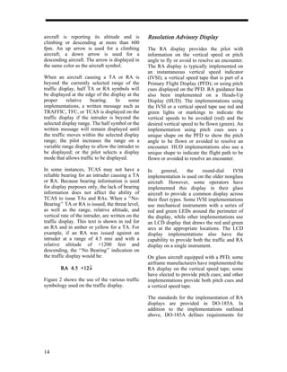 aircraft is reporting its altitude and is           Resolution Advisory Display
                                                               Advisory
climbing or descending at more than 600
fpm. An up arrow is used for a climbing             The RA display provides the pilot with
aircraft; a down arrow is used for a                information on the vertical speed or pitch
descending aircraft. The arrow is displayed in      angle to fly or avoid to resolve an encounter.
the same color as the aircraft symbol.              The RA display is typically implemented on
                                                    an instantaneous vertical speed indicator
When an aircraft causing a TA or RA is              (IVSI); a vertical speed tape that is part of a
beyond the currently selected range of the          Primary Flight Display (PFD); or using pitch
traffic display, half TA or RA symbols will         cues displayed on the PFD. RA guidance has
be displayed at the edge of the display at the      also been implemented on a Heads-Up
proper      relative   bearing.    In     some      Display (HUD). The implementations using
implementations, a written message such as          the IVSI or a vertical speed tape use red and
TRAFFIC, TFC, or TCAS is displayed on the           green lights or markings to indicate the
traffic display if the intruder is beyond the       vertical speeds to be avoided (red) and the
selected display range. The half symbol or the      desired vertical speed to be flown (green). An
written message will remain displayed until         implementation using pitch cues uses a
the traffic moves within the selected display       unique shape on the PFD to show the pitch
range; the pilot increases the range on a           angle to be flown or avoided to resolve an
variable range display to allow the intruder to     encounter. HUD implementations also use a
be displayed; or the pilot selects a display        unique shape to indicate the flight path to be
mode that allows traffic to be displayed.           flown or avoided to resolve an encounter.

In some instances, TCAS may not have a              In     general,     the    round-dial     IVSI
reliable bearing for an intruder causing a TA       implementation is used on the older nonglass
or RA. Because bearing information is used          aircraft. However, some operators have
for display purposes only, the lack of bearing      implemented this display in their glass
information does not affect the ability of          aircraft to provide a common display across
TCAS to issue TAs and RAs. When a ‘‘No-             their fleet types. Some IVSI implementations
Bearing’’ TA or RA is issued, the threat level,     use mechanical instruments with a series of
as well as the range, relative altitude, and        red and green LEDs around the perimeter of
vertical rate of the intruder, are written on the   the display, while other implementations use
traffic display. This text is shown in red for      an LCD display that draws the red and green
an RA and in amber or yellow for a TA. For          arcs at the appropriate locations. The LCD
example, if an RA was issued against an             display implementations also have the
intruder at a range of 4.5 nmi and with a           capability to provide both the traffic and RA
relative altitude of +1200 feet and                 display on a single instrument.
descending, the ‘‘No Bearing’’ indication on
the traffic display would be:                       On glass aircraft equipped with a PFD, some
                                                    airframe manufacturers have implemented the
        RA 4.5 +12↓
               +12↓                                 RA display on the vertical speed tape; some
                                                    have elected to provide pitch cues; and other
Figure 2 shows the use of the various traffic       implementations provide both pitch cues and
symbology used on the traffic display.              a vertical speed tape.

                                                    The standards for the implementation of RA
                                                    displays are provided in DO-185A. In
                                                    addition to the implementations outlined
                                                    above, DO-185A defines requirements for




14
 