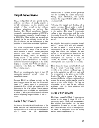 transmissions, or squitters, that are generated
Target Surveillance                                  once per second by the Mode S transponder.
                                                     Among other information, the squitter
                                                     contains the unique Mode S address of the
TCAS, independent of any ground inputs,              sending aircraft.
performs surveillance of nearby aircraft to
provide information on the position and              Following the receipt and decoding of a
altitude of these aircraft so the collision          squitter message, TCAS sends a Mode S
avoidance algorithms can perform their               interrogation to the Mode S address contained
function. The TCAS surveillance function             in the squitter. The Mode S transponder
operates by issuing interrogations at 1030 MHz       replies to this interrogation and the reply
that transponders on nearby aircraft respond to      information is used by TCAS to determine
at 1090 MHz. These replies are received and          the range, bearing, and altitude of the Mode S
decoded by the surveillance portion of the           aircraft.
TCAS software and the information is then
provided to the collision avoidance algorithms.      To minimize interference with other aircraft
                                                     and ATC on the 1030/1090 MHz channels,
TCAS has a requirement to provide reliable           the rate at which a Mode S aircraft is
surveillance out to a range of 14 nmi and in         interrogated by TCAS is dependent on the
traffic densities of up to 0.3 aircraft per square   range and closure rate between the two
nautical mile. The surveillance function             aircraft. As the target aircraft approaches the
provides the range, altitude, and bearing of         area where a TA may be required, the
nearby aircraft to the collision avoidance           interrogation rate increases to once per
function so threat determinations can be made        second. At extended ranges, a target is
and so the information displayed on the traffic      interrogated at least once every five seconds.
display is accurate. The TCAS surveillance is
compatible with both the ATCRBS and                  TCAS tracks the range and altitude of each
Mode S transponders.                                 Mode S target. These target reports are
                                                     provided to the collision avoidance logic for
TCAS can simultaneously track at least 30            use in the detection and advisory logic and
transponder-equipped aircraft within its             for presentation to the pilot on the traffic
surveillance range.                                  display. The relative bearing of the target is
                                                     also provided to the collision avoidance logic
Because TCAS surveillance operates on the            so that the target’s position can be properly
same frequencies as that used by the ground-         shown on the traffic display. The bearing
based ATC radars, there is a requirement             information is not used by the collision
imposed on TCAS that it not interfere with the       avoidance logic for threat detection and
functions of the ATC radars. Several design          advisory selection.
features have been developed and implemented
to allow TCAS to provide reliable surveillance       Mode C Surveillance
without degrading the performance of the ATC
radars.                                              TCAS uses a modified Mode C interrogation
                                                     known as the Mode C Only All Call to
Mode S Surveillance                                  interrogate nearby Mode A/C transponders.
                                                     The nominal interrogation rate for these
Because of the selective address feature of the      transponders is once per second. Because
Mode S system, TCAS surveillance of Mode S           TCAS does not use Mode A interrogations,
equipped aircraft is relatively straightforward.     the Mode A transponder codes of nearby
TCAS     listens     for    the     spontaneous      aircraft are not known to TCAS.




                                                                                                 17
 