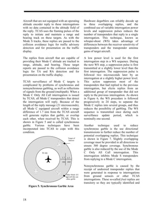 Aircraft that are not equipped with an operating           Hardware degarblers can reliably decode up
altitude encoder reply to these interrogations             to three overlapping replies, and the
with no data contained in the altitude field of            combined use of variable interrogation power
the reply. TCAS uses the framing pulses of the             levels and suppression pulses reduces the
reply to initiate and maintain a range and                 number of transponders that reply to a single
bearing track on these targets. As with the                interrogation. This technique, known as
Mode S tracks, these replies are passed to the             whisper-shout (WS) takes advantage of
collision avoidance logic for traffic advisory             differences between the receiver sensitivity of
detection and for presentation on the traffic              transponders and the transponder antenna
display.                                                   gains of target aircraft.

The replies from aircraft that are capable of              A low power level is used for the first
providing their Mode C altitude are tracked in             interrogation step in a WS sequence. During
range, altitude, and bearing. These target                 the next WS step, a suppression pulse is first
reports are passed to the collision avoidance              transmitted at a slightly lower level than the
logic for TA and RA detection and for                      first interrogation. The suppression pulse is
presentation on the traffic display.                       followed two microseconds later by an
                                                           interrogation at a slightly higher power level.
TCAS surveillance of Mode C targets is                     This action suppresses most of the
complicated by problems of synchronous and                 transponders that had replied to the previous
nonsynchronous garbling, as well as reflections            interrogation, but elicits replies from an
of signals from the ground (multipath). When a             additional group of transponder that did not
Mode C Only All Call interrogation is issued               reply to the previous interrogation. As shown
by TCAS, all Mode C transponders that detect               in Figure 6, the WS procedure is followed
the interrogation will reply. Because of the               progressively in 24 steps, to separate the
length of the reply message (21 microseconds),             Mode C replies into several groups, and thus
all Mode C equipped aircraft within a range                reduces the possibility of garbling. The WS
difference of 1.7 nmi from the TCAS aircraft               sequence is transmitted once during each
will generate replies that garble, or overlap              surveillance update period, which is
each other, when received by TCAS. This is                 nominally one second.
shown in Figure 5 and is called synchronous
garble. Various techniques have been                       Another technique used to reduce
incorporated into TCAS to cope with this                   synchronous garble is the use directional
condition.                                                 transmissions to further reduce the number of
                                                           potential overlapping replies. This technique
                                         Target of
                                         Interest
                                                           is shown in Figure 7. Slightly overlapping
                                                           coverage must be provided in all directions to
                                                           ensure 360 degree coverage. Synchronous
                                                           garble is also reduced by the use of the Mode
                TCAS                                       C Only All Call interrogation. This
                                                           interrogation inhibits Mode S transponders
                                 1.7    1.7
                                                           from replying to a Mode C interrogation.
                                 nmi nmi

                                                           Nonsynchronous garble is caused by the
                                                           receipt of undesired transponder replies that
                                                           were generated in response to interrogations
                                       Other Mode A/C
                                       Aircraft that can   from ground sensors or other TCAS
                                       cause garble        interrogations. These so-called fruit replies are
                                                           transitory so they are typically identified and
     Figure 5. Synchronous Garble Area



18
 