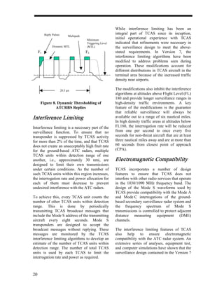 While interference limiting has been an
          Reply Pulses                                        integral part of TCAS since its inception,
                               Multipath
                                           Minimum
                                                              initial operational experience with TCAS
                                           Triggering Level   indicated that refinements were necessary in
                Dynamic MTL                (MTL)              the surveillance design to meet the above-
     F1                                    F2                 stated requirements. In Version 7, the
                                                              interference limiting algorithms have been
                                                              modified to address problems seen during
                                                              operation. These modifications account for
                                                              different distributions in TCAS aircraft in the
                                                              terminal area because of the increased traffic
                                                              density near airports.

                         20.3 µs                              The modifications also inhibit the interference
                                                              algorithms at altitudes above Flight Level (FL)
                                                              180 and provide longer surveillance ranges in
      Figure 8. Dynamic Thresholding of                       high-density traffic environments. A key
               ATCRBS Replies                                 feature of the modifications is the guarantee
                                                              that reliable surveillance will always be
Interference Limiting                                         available out to a range of six nautical miles.
                                                              In high density traffic areas at altitudes below
Interference limiting is a necessary part of the              FL180, the interrogation rate will be reduced
surveillance function. To ensure that no                      from one per second to once every five
transponder is suppressed by TCAS activity                    seconds for non-threat aircraft that are at least
for more than 2% of the time, and that TCAS                   three nautical miles away and are at more than
does not create an unacceptably high fruit rate               60 seconds from closest point of approach
for the ground-based ATC radars, multiple                     (CPA).
TCAS units within detection range of one
another, i.e., approximately 30 nmi, are                      Electromagnetic Compatibility
designed to limit their own transmissions
under certain conditions. As the number of                    TCAS incorporates a number of design
such TCAS units within this region increases,                 features to ensure that TCAS does not
the interrogation rate and power allocation for               interfere with other radio services that operate
each of them must decrease to prevent                         in the 1030/1090 MHz frequency band. The
undesired interference with the ATC radars.                   design of the Mode S waveforms used by
                                                              TCAS provide compatibility with the Mode A
To achieve this, every TCAS unit counts the                   and Mode C interrogations of the ground-
number of other TCAS units within detection                   based secondary surveillance radar system and
range. This is done by periodically                           the frequency spectrum of Mode S
transmitting TCAS broadcast messages that                     transmissions is controlled to protect adjacent
include the Mode S address of the transmitting                distance measuring equipment (DME)
aircraft every eight seconds. Mode S                          channels.
transponders are designed to accept the
broadcast messages without replying. These                    The interference limiting features of TCAS
messages are monitored by the TCAS                            also help to ensure electromagnetic
interference limiting algorithms to develop an                compatibility with the ATC radar system. An
estimate of the number of TCAS units within                   extensive series of analyses, equipment test,
detection range. The number of total TCAS                     and computer simulations have shown that the
units is used by each TCAS to limit the                       surveillance design contained in the Version 7
interrogation rate and power as required.



20
 