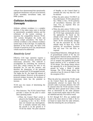 software have demonstrated that operationally              of Standby on the Control Panel is
significant interference will not occur between            normally the only way that SL1 will
TCAS, secondary surveillance radar, and                    be selected.
DME systems.                                             • When the pilot selects TA-ONLY on
                                                           the control panel, TCAS is placed into
Collision Avoidance                                        SL2. While in SL2, TCAS performs
                                                           all surveillance functions and will
Concepts                                                   issue TAs, as required. RAs are
                                                           inhibited in SL2.
Airborne collision avoidance is a complex
                                                         • When the pilot selects TA-RA or the
problem. It has taken many years to develop
                                                           equivalent mode on the control panel,
an operationally acceptable solution and the
                                                           the TCAS logic automatically selects
refinement of the system continues to
                                                           the appropriate SL based on the
maximize the compatibility between TCAS,
                                                           altitude of the own aircraft. Table 2
ATC systems throughout the world, and
                                                           provides the altitude threshold at
existing cockpit procedures. The heart of
                                                           which TCAS automatically changes
collision avoidance is the collision avoidance
                                                           SL and the associated SL for that
system logic or the CAS logic. To explain the
                                                           altitude band. In these SLs, TCAS
operation of the CAS logic, the basic CAS
                                                           performs all surveillance functions
concepts of sensitivity level, tau, and protected
                                                           and will issue TAs and RAs, as
volume need to be understood.
                                                           required
                                                    2. Ground-Based Selection. Although the use
Sensitivity Level                                      of ground-based control of SL has not
                                                       been agreed to between pilots, controllers,
Effective CAS logic operation requires a               and the FAA and is not envisioned for use
trade-off between necessary protection and             in U.S. airspace, the capability for ground-
unnecessary advisories. This trade-off is              based selection of SL is included in the
accomplished by controlling the sensitivity            TCAS design. This design feature allows
level (SL), which controls the time or tau             the operating SL to be selected from the
thresholds for TA and RA issuance, and                 ground by using a Mode S uplink
therefore the dimensions of the protected              message. The TCAS design allows the
airspace around each TCAS-equipped aircraft.           selection of any SL shown in Table 2 with
The higher the SL, the larger the amount of            the exception of SL1.
protected airspace. However, as the amount of
protected airspace increases, the incidence of
unnecessary alerts has the potential to             When the pilot has selected the TA-RA mode
increase.                                           on the Control Panel, the operating SL is
                                                    automatically selected via inputs from the
TCAS uses two means of determining the              aircraft’s radar or pressure altimeter. SL2 will
operating SL.                                       be selected when the TCAS aircraft is below
                                                    1,000 feet above ground level (AGL) (±100
1. Pilot Selection. The TCAS Control Panel          feet) as determined by the radar altimeter
   provides a means for the pilot to select         input. As previously stated, when in SL2, RAs
   three operating modes:                           are inhibited and only TAs will be issued.
     • When the Control Panel switch is             In SL3 through SL7, RAs are enabled and
       placed in the Standby Position, TCAS         issued at the times shown in Table 2. SL3 is
       is operating in SL1. In SL1, TCAS            set based on inputs from the radar altimeter,
       does not transmit any interrogations.        while the remaining SLs are set based on
       SL1 is normally selected only when
       the aircraft is on the ground or if
       TCAS has failed. The pilot selection


                                                                                                 21
 
