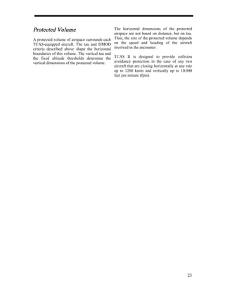 Protected Volume                                The horizontal dimensions of the protected
                                                airspace are not based on distance, but on tau.
A protected volume of airspace surrounds each Thus, the size of the protected volume depends
TCAS-equipped aircraft. The tau and DMOD on the speed and heading of the aircraft
criteria described above shape the horizontal involved in the encounter.
boundaries of this volume. The vertical tau and
the fixed altitude thresholds determine the TCAS II is designed to provide collision
vertical dimensions of the protected volume.    avoidance protection in the case of any two
                                                aircraft that are closing horizontally at any rate
                                                up to 1200 knots and vertically up to 10,000
                                                feet per minute (fpm).




                                                                                               23
 