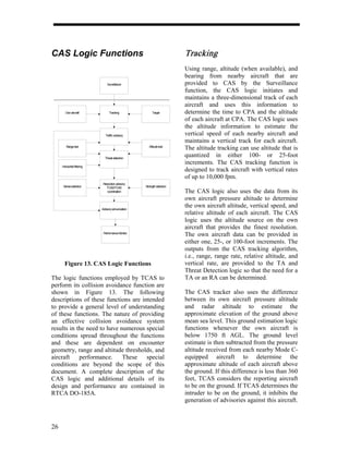 CAS Logic Functions                                                      Tracking
                                                                         Using range, altitude (when available), and
                                                                         bearing from nearby aircraft that are
                                Surveillance                             provided to CAS by the Surveillance
                                                                         function, the CAS logic initiates and
                                                                         maintains a three-dimensional track of each
                                                                         aircraft and uses this information to
        Own aircraft              Tracking               Target          determine the time to CPA and the altitude
                                                                         of each aircraft at CPA. The CAS logic uses
                                                                         the altitude information to estimate the
                               Traffic advisory                          vertical speed of each nearby aircraft and
                                                                         maintains a vertical track for each aircraft.
        Range test                                     Altitude test
                                                                         The altitude tracking can use altitude that is
                              Threat detection
                                                                         quantized in either 100- or 25-foot
                                                                         increments. The CAS tracking function is
     Horizontal filtering
                                                                         designed to track aircraft with vertical rates
                                                                         of up to 10,000 fpm.
                             Resolution advisory
      Sense selection          TCAS/TCAS            Strength selection
                                coordination                             The CAS logic also uses the data from its
                                                                         own aircraft pressure altitude to determine
                            Advisory annunciation
                                                                         the own aircraft altitude, vertical speed, and
                                                                         relative altitude of each aircraft. The CAS
                                                                         logic uses the altitude source on the own
                                                                         aircraft that provides the finest resolution.
                             Performance Monitor
                                                                         The own aircraft data can be provided in
                                                                         either one, 25-, or 100-foot increments. The
                                                                         outputs from the CAS tracking algorithm,
                                                                         i.e., range, range rate, relative altitude, and
       Figure 13. CAS Logic Functions                                    vertical rate, are provided to the TA and
                                                                         Threat Detection logic so that the need for a
The logic functions employed by TCAS to                                  TA or an RA can be determined.
perform its collision avoidance function are
shown in Figure 13. The following                                        The CAS tracker also uses the difference
descriptions of these functions are intended                             between its own aircraft pressure altitude
to provide a general level of understanding                              and radar altitude to estimate the
of these functions. The nature of providing                              approximate elevation of the ground above
an effective collision avoidance system                                  mean sea level. This ground estimation logic
results in the need to have numerous special                             functions whenever the own aircraft is
conditions spread throughout the functions                               below 1750 ft AGL. The ground level
and these are dependent on encounter                                     estimate is then subtracted from the pressure
geometry, range and altitude thresholds, and                             altitude received from each nearby Mode C-
aircraft    performance.     These    special                            equipped aircraft to determine the
conditions are beyond the scope of this                                  approximate altitude of each aircraft above
document. A complete description of the                                  the ground. If this difference is less than 360
CAS logic and additional details of its                                  feet, TCAS considers the reporting aircraft
design and performance are contained in                                  to be on the ground. If TCAS determines the
RTCA DO-185A.                                                            intruder to be on the ground, it inhibits the
                                                                         generation of advisories against this aircraft.



26
 