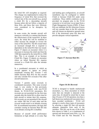 the initial RA will strengthen as required.       and landing gear configurations, an aircraft
This change was implemented to reduce the         installation may be configured to inhibit
frequency of initial RAs that reversed the        Climb or Increase Climb RA under some
vertical rate of the own aircraft (e.g., posted   conditions. These inhibit conditions can be
a climb RA for a descending aircraft)             provided via program pins in the TCAS
because pilots did not follow a majority of       connector or in real-time via an input from a
these RAs, and those that were followed,          Flight Management System (FMS). If these
were considered to be disruptive by               RAs are inhibited, the RA Selection Criteria
controllers.                                      will not consider them in the RA selection
                                                  and will choose an alternative upward sense
In some events, the intruder aircraft will        RA if the downward sense RA does not
maneuver vertically in a manner that thwarts      provide adequate vertical separation.
the effectiveness of the issued RA. In these
cases, the initial RA will be modified to
either increase the strength or reverse the                                         CPA
sense of the initial RA. The RA issued when                                                                    Threat
an increased strength RA is required is
dependent on the initial RA that was issued.           TCAS
                                                                                             The threat increases its
                                                                                              descent rate towards
                                                                ”Descend”
Figure 17 depicts an encounter where it is                                                   TCAS aircraft after the
                                                                                             initial “Descend” RA is
necessary to increase the climb rate from the                 ”Increase Descent”                       issued

1500 fpm required by the initial RA to 2500
fpm. This is an example of an Increase
Climb RA. Figure 18 depicts an encounter                 Figure 17. Increase Rate RA
where an initial Descend RA requires
reversal to a Climb RA after the intruder
maneuvers.

In a coordinated encounter in which an                                             CPA
aircraft appears to ignore an initial                                                                           Threat
nonaltitude crossing RA, Version 7 will                         Initial RA
inhibit Increase Rate RAs for this aircraft                                  Reversal
                                                       TCAS
and only consider RA reversals if the other                                    RA
                                                                                          Initial projection
aircraft maneuvers.

Version 7 permits sense reversals in
coordinated encounters. This sense reversal                   Figure 18. RA Reversal
logic is very similar to that previously
available in encounters with non-TCAS             TCAS is designed to handle multiaircraft
threats. In TCAS-TCAS encounters, RA              encounters, i.e., those encounters in which
reversals are not permitted for the first nine    more that one intruder is detected at the
seconds after the initial RA to allow time for    same time. (It should be noted that in more
both aircraft to initiate their RA response.      than 10 years of TCAS operation, less than a
RA reversals are not permitted if the aircraft    half dozen true multiaircraft encounters have
are within 300 feet of each other and the         been recorded worldwide.) TCAS will
reversal would result in an altitude crossing     attempt to resolve these types of encounters
RA. In coordinated encounters, the logic that     by selecting a single RA that will provide
considers issuing an Increase Rate RA late        adequate separation from each of the
in an altitude crossing RA is disabled.           intruders. This RA can be any of the initial
                                                  RAs shown in Table 3, or a combination of
Because of aircraft climb performance             upward and downward sense RAs, e.g., Do
limitations at high altitude or in some flap      Not Climb and Do Not Descend. It is


                                                                                                                    29
 