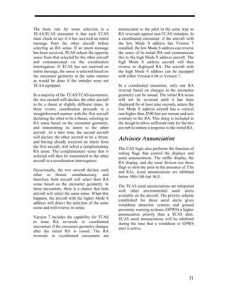 The basic rule for sense selection in a             annunciated to the pilot in the same way as
TCAS/TCAS encounter is that each TCAS               RA reversals against non-TCAS intruders. In
must check to see if it has received an intent      a coordinated encounter, if the aircraft with
message from the other aircraft before              the low Mode S address has Version 7
selecting an RA sense. If an intent message         installed, the low Mode S address can reverse
has been received, TCAS selects the opposite        the sense of its initial RA and communicate
sense from that selected by the other aircraft      this to the high Mode S address aircraft. The
and communicated via the coordination               high Mode S address aircraft will then
interrogation. If TCAS has not received an          reverse its displayed RA. The aircraft with
intent message, the sense is selected based on      the high Mode S address can be equipped
the encounter geometry in the same manner           with either Version 6.04 or Version 7.
as would be done if the intruder were not
TCAS equipped.                                      In a coordinated encounter, only one RA
                                                    reversal based on changes in the encounter
In a majority of the TCAS/TCAS encounters,          geometry can be issued. The initial RA sense
the two aircraft will declare the other aircraft    will not be reversed until it has been
to be a threat at slightly different times. In      displayed for at least nine seconds, unless the
these events, coordination proceeds in a            low Mode S address aircraft has a vertical
straightforward manner with the first aircraft      rate higher than 2500 feet per minute and acts
declaring the other to be a threat, selecting its   contrary to the RA. This delay is included in
RA sense based on the encounter geometry,           the design to allow sufficient time for the two
and transmitting its intent to the other            aircraft to initiate a response to the initial RA.
aircraft. At a later time, the second aircraft
will declare the other aircraft to be a threat,     Advisory Annunciation
and having already received an intent from
the first aircraft, will select a complementary     The CAS logic also performs the function of
RA sense. The complementary sense that is           setting flags that control the displays and
selected will then be transmitted to the other      aural annunciations. The traffic display, the
aircraft in a coordination interrogation.           RA display, and the aural devices use these
                                                    flags to alert the pilot to the presence of TAs
Occasionally, the two aircraft declare each         and RAs. Aural annunciations are inhibited
other as threats simultaneously, and                below 500±100 feet AGL.
therefore, both aircraft will select their RA
sense based on the encounter geometry. In           The TCAS aural annunciations are integrated
these encounters, there is a chance that both       with other environmental aural alerts
aircraft will select the same sense. When this      available on the aircraft. The priority scheme
happens, the aircraft with the higher Mode S        established for these aural alerts gives
address will detect the selection of the same       windshear detection systems and ground
sense and will reverse its sense.                   proximity warning systems (GPWS) a higher
                                                    annunciation priority than a TCAS alert.
Version 7 includes the capability for TCAS          TCAS aural annunciations will be inhibited
to issue RA reversals in coordinated                during the time that a windshear or GPWS
encounters if the encounter geometry changes        alert is active.
after the initial RA is issued. The RA
reversals in coordinated encounters are




                                                                                                  31
 