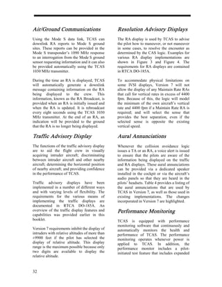 Air/Ground Communications                        Resolution Advisory Displays
Using the Mode S data link, TCAS can             The RA display is used by TCAS to advise
downlink RA reports to Mode S ground             the pilot how to maneuver, or not maneuver
sites. These reports can be provided in the      in some cases, to resolve the encounter as
Mode S transponder’s 1090 MHz response           determined by the CAS logic. Examples for
to an interrogation from the Mode S ground       various RA display implementations are
sensor requesting information and it can also    shown in Figure 3 and Figure 4. The
be provided automatically using the TCAS         requirements for RA displays are contained
1030 MHz transmitter.                            in RTCA DO-185A.

During the time an RA is displayed, TCAS         To accommodate physical limitations on
will automatically generate a downlink           some IVSI displays, Version 7 will not
message containing information on the RA         allow the display of any Maintain Rate RAs
being displayed to the crew. This                that call for vertical rates in excess of 4400
information, known as the RA Broadcast, is       fpm. Because of this, the logic will model
provided when an RA is initially issued and      the minimum of the own aircraft’s vertical
when the RA is updated. It is rebroadcast        rate and 4400 fpm if a Maintain Rate RA is
every eight seconds using the TCAS 1030          required; and will select the sense that
MHz transmitter. At the end of an RA, an         provides the best separation, even if the
indication will be provided to the ground        selected sense is opposite the existing
that the RA is no longer being displayed.        vertical speed.

Traffic Advisory Display                         Aural Annunciations
The functions of the traffic advisory display    Whenever the collision avoidance logic
are to aid the flight crew in visually           issues a TA or an RA, a voice alert is issued
acquiring intruder aircraft; discriminating      to ensure that the pilots are aware of the
between intruder aircraft and other nearby       information being displayed on the traffic
aircraft; determining the horizontal position    and RA displays. These aural annunciations
of nearby aircraft; and providing confidence     can be provided via a dedicated speaker
in the performance of TCAS.                      installed in the cockpit or via the aircraft’s
                                                 audio panels so that they are heard in the
Traffic advisory displays have been              pilots’ headsets. Table 4 provides a listing of
implemented in a number of different ways        the aural annunciations that are used by
and with varying levels of flexibility. The      TCAS in Version 7, as well as those used in
requirements for the various means of            existing implementations. The changes
implementing the traffic displays are            incorporated in Version 7 are highlighted.
documented in RTCA DO-185A. An
overview of the traffic display features and     Performance Monitoring
capabilities was provided earlier in this
booklet.                                         TCAS is equipped with performance
                                                 monitoring software that continuously and
Version 7 requirements inhibit the display of    automatically monitors the health and
intruders with relative altitudes of more than   performance of TCAS. The performance
±9900 feet if the pilot has selected the         monitoring operates whenever power is
display of relative altitude. This display       applied to TCAS. In addition, the
range is the maximum possible because only       performance monitor includes a pilot-
two digits are available to display the          initiated test feature that includes expanded
relative altitude.


32
 