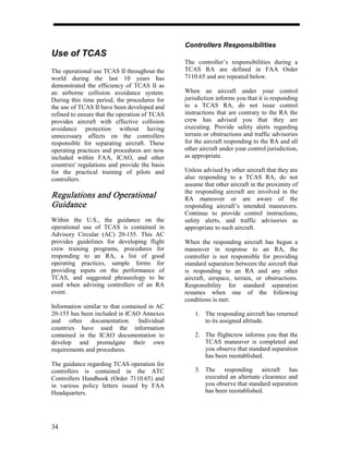 Controllers Responsibilities
Use of TCAS
                                               The controller’s responsibilities during a
The operational use TCAS II throughout the     TCAS RA are defined in FAA Order
world during the last 10 years has             7110.65 and are repeated below.
demonstrated the efficiency of TCAS II as
an airborne collision avoidance system.        When an aircraft under your control
During this time period, the procedures for    jurisdiction informs you that it is responding
the use of TCAS II have been developed and     to a TCAS RA, do not issue control
refined to ensure that the operation of TCAS   instructions that are contrary to the RA the
provides aircraft with effective collision     crew has advised you that they are
avoidance protection without having            executing. Provide safety alerts regarding
unnecessary affects on the controllers         terrain or obstructions and traffic advisories
responsible for separating aircraft. These     for the aircraft responding to the RA and all
operating practices and procedures are now     other aircraft under your control jurisdiction,
included within FAA, ICAO, and other           as appropriate.
countries' regulations and provide the basis
for the practical training of pilots and       Unless advised by other aircraft that they are
controllers.                                   also responding to a TCAS RA, do not
                                               assume that other aircraft in the proximity of
                                               the responding aircraft are involved in the
Regulations and Operational                    RA maneuver or are aware of the
Guid
Guidance                                       responding aircraft’s intended maneuvers.
                                               Continue to provide control instructions,
Within the U.S., the guidance on the           safety alerts, and traffic advisories as
operational use of TCAS is contained in        appropriate to such aircraft.
Advisory Circular (AC) 20-155. This AC
provides guidelines for developing flight      When the responding aircraft has begun a
crew training programs, procedures for         maneuver in response to an RA, the
responding to an RA, a list of good            controller is not responsible for providing
operating practices, sample forms for          standard separation between the aircraft that
providing inputs on the performance of         is responding to an RA and any other
TCAS, and suggested phraseology to be          aircraft, airspace, terrain, or obstructions.
used when advising controllers of an RA        Responsibility for standard separation
event.                                         resumes when one of the following
                                               conditions is met:
Information similar to that contained in AC
20-155 has been included in ICAO Annexes           1. The responding aircraft has returned
and other documentation. Individual                   to its assigned altitude.
countries have used the information
contained in the ICAO documentation to             2. The flightcrew informs you that the
develop and promulgate their own                      TCAS maneuver is completed and
requirements and procedures.                          you observe that standard separation
                                                      has been reestablished.
The guidance regarding TCAS operation for
controllers is contained in the ATC                3. The responding aircraft has
Controllers Handbook (Order 7110.65) and              executed an alternate clearance and
in various policy letters issued by FAA               you observe that standard separation
Headquarters.                                         has been reestablished.




34
 