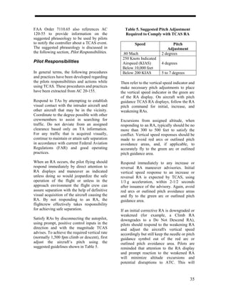 FAA Order 7110.65 also references AC               Table 5. Suggested Pitch Adjustment
120-55 to provide information on the               Required to Comply with TCAS RA
suggested phraseology to be used by pilots
to notify the controller about a TCAS event.             Speed                   Pitch
The suggested phraseology is discussed in                                    Adjustment
the following section, Pilot Responsibilities.    .80 Mach                2 degrees
                                                  250 Knots Indicated
Pilot Responsibilities                            Airspeed (KIAS)         4 degrees
                                                  Below 10,000 feet
In general terms, the following procedures        Below 200 KIAS          5 to 7 degrees
and practices have been developed regarding
the pilots responsibilities and actions while    Then refer to the vertical speed indicator and
using TCAS. These procedures and practices       make necessary pitch adjustments to place
have been extracted from AC 20-155.              the vertical speed indicator in the green arc
                                                 of the RA display. On aircraft with pitch
Respond to TAs by attempting to establish        guidance TCAS RA displays, follow the RA
visual contact with the intruder aircraft and    pitch command for initial, increase, and
other aircraft that may be in the vicinity.      weakening RAs.
Coordinate to the degree possible with other
crewmembers to assist in searching for           Excursions from assigned altitude, when
traffic. Do not deviate from an assigned         responding to an RA, typically should be no
clearance based only on TA information.          more than 300 to 500 feet to satisfy the
For any traffic that is acquired visually,       conflict. Vertical speed responses should be
continue to maintain or attain safe separation   made to avoid red arcs or outlined pitch
in accordance with current Federal Aviation      avoidance areas, and, if applicable, to
Regulations (FAR) and good operating             accurately fly to the green arc or outlined
practices.                                       pitch guidance area.

When an RA occurs, the pilot flying should       Respond immediately to any increase or
respond immediately by direct attention to       reversal RA maneuver advisories. Initial
RA displays and maneuver as indicated            vertical speed response to an increase or
unless doing so would jeopardize the safe        reversal RA is expected by TCAS, using
operation of the flight or unless in the         1/3 g acceleration, within 2-1/2 seconds
approach environment the flight crew can         after issuance of the advisory. Again, avoid
assure separation with the help of definitive    red arcs or outlined pitch avoidance areas
visual acquisition of the aircraft causing the   and fly to the green arc or outlined pitch
RA. By not responding to an RA, the              guidance area.
flightcrew effectively takes responsibility
for achieving safe separation.                   If an initial corrective RA is downgraded or
                                                 weakened (for example, a Climb RA
Satisfy RAs by disconnecting the autopilot,      downgrades to a Do Not Descend RA),
using prompt, positive control inputs in the     pilots should respond to the weakening RA
direction and with the magnitude TCAS            and adjust the aircraft's vertical speed
advises. To achieve the required vertical rate   accordingly but still keep the needle or pitch
(normally 1,500 fpm climb or descent), first     guidance symbol out of the red arc or
adjust the aircraft’s pitch using the            outlined pitch avoidance area. Pilots are
suggested guidelines shown in Table 5.           reminded that attention to the RA display
                                                 and prompt reaction to the weakened RA
                                                 will minimize altitude excursions and
                                                 potential disruptions to ATC. This will



                                                                                            35
 