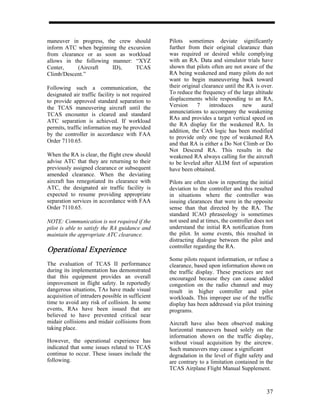 maneuver in progress, the crew should             Pilots sometimes deviate significantly
inform ATC when beginning the excursion           further from their original clearance than
from clearance or as soon as workload             was required or desired while complying
allows in the following manner: “XYZ              with an RA. Data and simulator trials have
Center,     (Aircraft   ID),     TCAS             shown that pilots often are not aware of the
Climb/Descent.”                                   RA being weakened and many pilots do not
                                                  want to begin maneuvering back toward
Following such a communication, the               their original clearance until the RA is over.
designated air traffic facility is not required   To reduce the frequency of the large altitude
to provide approved standard separation to        displacements while responding to an RA,
the TCAS maneuvering aircraft until the           Version      7    introduces     new     aural
TCAS encounter is cleared and standard            annunciations to accompany the weakening
                                                  RAs and provides a target vertical speed on
ATC separation is achieved. If workload
                                                  the RA display for the weakened RA. In
permits, traffic information may be provided
                                                  addition, the CAS logic has been modified
by the controller in accordance with FAA
                                                  to provide only one type of weakened RA
Order 7110.65.                                    and that RA is either a Do Not Climb or Do
                                                  Not Descend RA. This results in the
When the RA is clear, the flight crew should      weakened RA always calling for the aircraft
advise ATC that they are returning to their       to be leveled after ALIM feet of separation
previously assigned clearance or subsequent       have been obtained.
amended clearance. When the deviating
aircraft has renegotiated its clearance with      Pilots are often slow in reporting the initial
ATC, the designated air traffic facility is       deviation to the controller and this resulted
expected to resume providing appropriate          in situations where the controller was
separation services in accordance with FAA        issuing clearances that were in the opposite
Order 7110.65.                                    sense than that directed by the RA. The
                                                  standard ICAO phraseology is sometimes
NOTE: Communication is not required if the        not used and at times, the controller does not
pilot is able to satisfy the RA guidance and      understand the initial RA notification from
maintain the appropriate ATC clearance.           the pilot. In some events, this resulted in
                                                  distracting dialogue between the pilot and
                                                  controller regarding the RA.
Operational Experience
                                                  Some pilots request information, or refuse a
The evaluation of TCAS II performance             clearance, based upon information shown on
during its implementation has demonstrated        the traffic display. These practices are not
that this equipment provides an overall           encouraged because they can cause added
improvement in flight safety. In reportedly       congestion on the radio channel and may
dangerous situations, TAs have made visual        result in higher controller and pilot
acquisition of intruders possible in sufficient   workloads. This improper use of the traffic
time to avoid any risk of collision. In some      display has been addressed via pilot training
events, RAs have been issued that are             programs.
believed to have prevented critical near
midair collisions and midair collisions from      Aircraft have also been observed making
taking place.                                     horizontal maneuvers based solely on the
                                                  information shown on the traffic display,
However, the operational experience has           without visual acquisition by the aircrew.
indicated that some issues related to TCAS        Such maneuvers may cause a significant
continue to occur. These issues include the       degradation in the level of flight safety and
following.                                        are contrary to a limitation contained in the
                                                  TCAS Airplane Flight Manual Supplement.



                                                                                             37
 