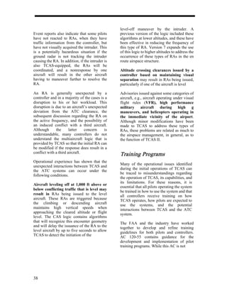 level-off maneuver by the intruder. A
Event reports also indicate that some pilots      previous version of the logic included these
have not reacted to RAs, when they have           algorithms at lower altitudes, and these have
traffic information from the controller, but      been effective in reducing the frequency of
have not visually acquired the intruder. This     this type of RA. Version 7 expands the use
is a potentially hazardous situation if the       of this logic to higher altitudes to address the
ground radar is not tracking the intruder         occurrence of these types of RAs in the en
causing the RA. In addition, if the intruder is   route airspace structure.
also TCAS-equipped, the RAs will be
coordinated, and a nonresponse by one             Altitude crossing clearances issued by a
aircraft will result in the other aircraft        controller based on maintaining visual
having to maneuver further to resolve the         separation may result in RAs being issued,
RA.                                               particularly if one of the aircraft is level

An RA is generally unexpected by a                Advisories issued against some categories of
controller and in a majority of the cases is a    aircraft, e.g., aircraft operating under visual
disruption to his or her workload. This           flight rules (VFR), high performance
disruption is due to an aircraft’s unexpected     military aircraft during high g
deviation from the ATC clearance, the             maneuvers, and helicopters operating in
subsequent discussion regarding the RA on         the immediate vicinity of the airport.
the active frequency, and the possibility of      Although minor modifications have been
an induced conflict with a third aircraft.        made to TCAS to address these types of
Although      the      latter   concern     is    RAs, these problems are related as much to
understandable, many controllers do not           the airspace management, in general, as to
understand the multiaircraft logic that is        the function of TCAS II.
provided by TCAS so that the initial RA can
be modified if the response does result in a
conflict with a third aircraft.
                                                  Training Programs
                                                           Programs
Operational experience has shown that the
                                                  Many of the operational issues identified
unexpected interactions between TCAS and
                                                  during the initial operations of TCAS can
the ATC systems can occur under the
                                                  be traced to misunderstandings regarding
following conditions.
                                                  the operation of TCAS, its capabilities, and
                                                  its limitations. For these reasons, it is
Aircraft leveling off at 1,000 ft above or
                                                  essential that all pilots operating the system
below conflicting traffic that is level may
                                                  be trained in how to use the system and that
result in RAs being issued to the level           all controllers receive training on how
aircraft. These RAs are triggered because         TCAS operates, how pilots are expected to
the climbing or descending aircraft               use the systems, and the potential
maintains high vertical speeds when               interactions between TCAS and the ATC
approaching the cleared altitude or flight        system.
level. The CAS logic contains algorithms
that will recognize this encounter geometry       The FAA and the industry have worked
and will delay the issuance of the RA to the      together to develop and refine training
level aircraft by up to five seconds to allow     guidelines for both pilots and controllers.
TCAS to detect the initiation of the              AC 120-55 contains guidance for the
                                                  development and implementation of pilot
                                                  training programs. While this AC is not




38
 
