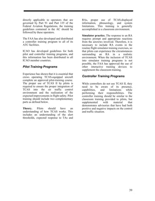 directly applicable to operators that are        RAs, proper use of TCAS-displayed
governed by Part 91 and Part 135 of the          information, phraseology, and system
Federal Aviation Regulations, the training       limitations. This training is generally
guidelines contained in the AC should be         accomplished in a classroom environment.
followed by these operators.
                                                 Simulator practice. The response to an RA
The FAA has also developed and distributed       requires prompt and appropriate reactions
a controller training program to all of its      from the aircrews involved. Therefore, it is
ATC facilities.                                  necessary to include RA events in the
                                                 routine flight simulator training exercises, so
ICAO has developed guidelines for both           that pilots can experience the circumstances
pilot and controller training programs, and      surrounding an RA in a realistic
this information has been distributed to all     environment. When the inclusion of TCAS
ICAO member countries.                           into simulator training programs is not
                                                 possible, the FAA has approved the use of
Pilot Training Programs                          other interactive training devices to
                                                 supplement the classroom training.
Experience has shown that it is essential that
crews operating TCAS-equipped aircraft           Controller Training Programs
complete an approved pilot-training course.
The proper use of TCAS II by pilots is           While controllers do not use TCAS II, they
required to ensure the proper integration of     need to be aware of its presence,
TCAS into the air traffic control                capabilities,     and    limitations   while
environment and the realization of the           performing their responsibilities. The
expected improvements in flight safety. Pilot    controller training should be similar to the
training should include two complementary        classroom training provided to pilots, but
parts as defined below.                          supplemented        with     material   that
                                                 demonstrates advisories that have had both
Theory.     Pilots   should    have   an         positive and negative impacts on the control
understanding of how TCAS works. This            and traffic situation.
includes an understanding of the alert
thresholds, expected response to TAs and




                                                                                             39
 