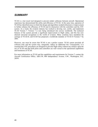 SUMMARY

TCAS is a last resort tool designed to prevent midair collisions between aircraft. Operational
experience has demonstrated the utility and efficiency of TCAS. At the same time, operation of
TCAS has identified areas in which the design and algorithms needed refinement or improvement
to further enhance the efficiency of TCAS and its interaction with the controllers and the ATC
system. As a result, the aviation industry has worked to develop, test, certify, and implement
TCAS Version 7. Version 7 is now being introduced into service worldwide. The technical
features of the system provide a significant improvement in flight safety, and this has now
attained universal recognition in the world of aviation. Many countries have mandated the
carriage of TCAS II, and ICAO has proposed a worldwide mandate of TCAS II Version 7 by
2003.

However, one must be aware that TCAS is not a perfect system. TCAS cannot preclude all
collision risks and the system may, marginally, induce an additional risk. Consequently, it is
essential that ATC procedures are designed to provide flight safety without any reliance upon the
use of TCAS and that both pilots and controllers are well versed in the operational capabilities
and limitations of TCAS.

For more information on TCAS and the capabilities and requirements for Version 7, contact the
Aircraft Certification Office, AIR-130, 800 Independence Avenue, S.W., Washington, D.C.
20591.




40
 