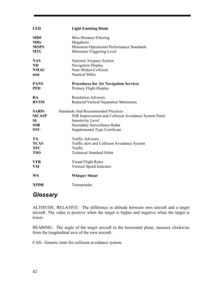 LED                   Light Emitting Diode

MDF                   Miss Distance Filtering
MHz                   Megahertz
MOPS                  Minimum Operational Performance Standards
MTL                   Minimum Triggering Level

NAS                   National Airspace System
ND                    Navigation Display
NMAC                  Near-Midair-Collision
nmi                   Nautical Miles

PANS                  Procedures for Air Navigation Services
PFD                   Primary Flight Display

RA                    Resolution Advisory
RVSM                  Reduced Vertical Separation Minimums

SARPs         Standards And Recommended Practices
SICASP               SSR Improvement and Collision Avoidance System Panel
SL                   Sensitivity Level
SSR                  Secondary Surveillance Radar
STC                  Supplemental Type Certificate

TA                    Traffic Advisory
TCAS                  Traffic alert and Collision Avoidance System
TFC                   Traffic
TSO                   Technical Standard Order

VFR                   Visual Flight Rules
VSI                   Vertical Speed Indicator

WS                    Whisper Shout

XPDR                  Transponder

Glossary

ALTITUDE, RELATIVE: The difference in altitude between own aircraft and a target
aircraft. The value is positive when the target is higher and negative when the target is
lower.

BEARING: The angle of the target aircraft in the horizontal plane, measure clockwise
from the longitudinal axis of the own aircraft.

CAS: Generic term for collision avoidance system.




42
 