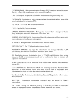 COORDINATION: Data communications between TCAS-equipped aircraft to ensure
that they will provide complementary, i.e., nonconflicting RAs.

CPA: Closest point of approach as computed from a threat’s range and range rate.

CROSSOVER: Encounters in which own aircraft and the threat aircraft are projected to
cross in altitude prior to reaching CPA.

ESCAPE MANEUVER: See resolution maneuver.

FRUIT: See Garble, Nonsynchronous

GARBLE, NONSYNCHRONOUS: Reply pulses received from a transponder that is
being interrogated from some other source. Also called fruit.

GARBLE, SYNCHRONOUS: An overlap of the reply pulses received from two or more
transponders answering the same interrogation.

INTRUDER: A target that has satisfied the traffic detection criteria.

OWN AIRCRAFT: The TCAS-equipped reference aircraft.

PROXIMITY TARGET: Any target that is less than 6 nmi in range and within ±1,200
feet vertically, but that does not meet the intruder or threat criteria.

RA: Resolution advisory. An indication given by TCAS II to a flight crew that a vertical
maneuver should, or in some cases should not, be performed to attain or maintain safe
separation from a threat.

RESOLUTION MANEUVER: Maneuver in the vertical plane resulting from compliance
with an RA.

SENSE REVERSAL: Encounter in which it is necessary to reverse the sense of the
original RA to avoid a threat. This is most likely to occur when an unequipped threat
changes its vertical rate in a direction that thwarts the original RA.

SL: Sensitivity Level. A value used in defining the size of the protected volume around
the own aircraft.

SQUITTER:       Spontaneous transmission generated once per second by Mode S
transponders.

TA: Traffic Advisory. An indication given by TCAS to the pilot when an aircraft has
entered, or is projected to enter, the protected volume around the own aircraft.




                                                                                     43
 