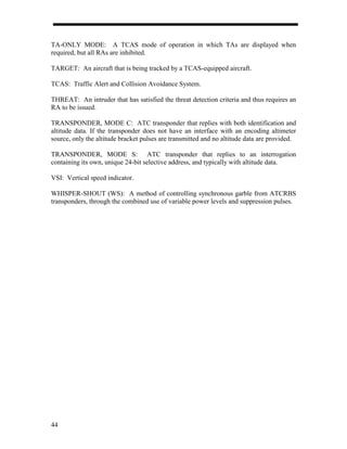 TA-ONLY MODE: A TCAS mode of operation in which TAs are displayed when
required, but all RAs are inhibited.

TARGET: An aircraft that is being tracked by a TCAS-equipped aircraft.

TCAS: Traffic Alert and Collision Avoidance System.

THREAT: An intruder that has satisfied the threat detection criteria and thus requires an
RA to be issued.

TRANSPONDER, MODE C: ATC transponder that replies with both identification and
altitude data. If the transponder does not have an interface with an encoding altimeter
source, only the altitude bracket pulses are transmitted and no altitude data are provided.

TRANSPONDER, MODE S: ATC transponder that replies to an interrogation
containing its own, unique 24-bit selective address, and typically with altitude data.

VSI: Vertical speed indicator.

WHISPER-SHOUT (WS): A method of controlling synchronous garble from ATCRBS
transponders, through the combined use of variable power levels and suppression pulses.




44
 