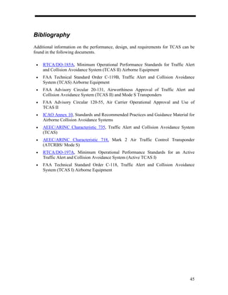 Bibliography
Additional information on the performance, design, and requirements for TCAS can be
found in the following documents.

 •   RTCA/DO-185A, Minimum Operational Performance Standards for Traffic Alert
     and Collision Avoidance System (TCAS II) Airborne Equipment
 •   FAA Technical Standard Order C-119B, Traffic Alert and Collision Avoidance
     System (TCAS) Airborne Equipment
 •   FAA Advisory Circular 20-131, Airworthiness Approval of Traffic Alert and
     Collision Avoidance System (TCAS II) and Mode S Transponders
 •   FAA Advisory Circular 120-55, Air Carrier Operational Approval and Use of
     TCAS II
 •   ICAO Annex 10, Standards and Recommended Practices and Guidance Material for
     Airborne Collision Avoidance Systems
 •   AEEC/ARINC Characteristic 735, Traffic Alert and Collision Avoidance System
     (TCAS)
 •   AEEC/ARINC Characteristic 718, Mark 2 Air Traffic Control Transponder
     (ATCRBS/ Mode S)
 •   RTCA/DO-197A, Minimum Operational Performance Standards for an Active
     Traffic Alert and Collision Avoidance System (Active TCAS I)
 •   FAA Technical Standard Order C-118, Traffic Alert and Collision Avoidance
     System (TCAS I) Airborne Equipment




                                                                                45
 