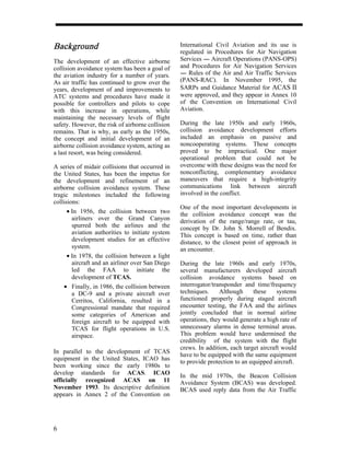 Background                                        International Civil Aviation and its use is
                                                  regulated in Procedures for Air Navigation
The development of an effective airborne          Services ---- Aircraft Operations (PANS-OPS)
                                                              -
collision avoidance system has been a goal of     and Procedures for Air Navigation Services
the aviation industry for a number of years.      ---- Rules of the Air and Air Traffic Services
                                                     -
As air traffic has continued to grow over the     (PANS-RAC). In November 1995, the
years, development of and improvements to         SARPs and Guidance Material for ACAS II
ATC systems and procedures have made it           were approved, and they appear in Annex 10
possible for controllers and pilots to cope       of the Convention on International Civil
with this increase in operations, while           Aviation.
maintaining the necessary levels of flight
safety. However, the risk of airborne collision   During the late 1950s and early 1960s,
remains. That is why, as early as the 1950s,      collision avoidance development efforts
the concept and initial development of an         included an emphasis on passive and
airborne collision avoidance system, acting as    noncooperating systems. These concepts
a last resort, was being considered.              proved to be impractical. One major
                                                  operational problem that could not be
A series of midair collisions that occurred in    overcome with these designs was the need for
the United States, has been the impetus for       nonconflicting, complementary avoidance
the development and refinement of an              maneuvers that require a high-integrity
airborne collision avoidance system. These        communications link between aircraft
tragic milestones included the following          involved in the conflict.
collisions:
                                                  One of the most important developments in
      • In 1956, the collision between two        the collision avoidance concept was the
        airliners over the Grand Canyon           derivation of the range/range rate, or tau,
        spurred both the airlines and the         concept by Dr. John S. Morrell of Bendix.
        aviation authorities to initiate system   This concept is based on time, rather than
        development studies for an effective      distance, to the closest point of approach in
        system.                                   an encounter.
      • In 1978, the collision between a light
        aircraft and an airliner over San Diego   During the late 1960s and early 1970s,
        led the FAA to initiate the               several manufacturers developed aircraft
        development of TCAS.                      collision avoidance systems based on
     • Finally, in 1986, the collision between    interrogator/transponder and time/frequency
        a DC-9 and a private aircraft over        techniques.     Although     these     systems
        Cerritos, California, resulted in a       functioned properly during staged aircraft
        Congressional mandate that required       encounter testing, the FAA and the airlines
        some categories of American and           jointly concluded that in normal airline
        foreign aircraft to be equipped with      operations, they would generate a high rate of
        TCAS for flight operations in U.S.        unnecessary alarms in dense terminal areas.
        airspace.                                 This problem would have undermined the
                                                  credibility of the system with the flight
                                                  crews. In addition, each target aircraft would
In parallel to the development of TCAS
                                                  have to be equipped with the same equipment
equipment in the United States, ICAO has
                                                  to provide protection to an equipped aircraft.
been working since the early 1980s to
develop standards for ACAS. ICAO                  In the mid 1970s, the Beacon Collision
officially recognized ACAS on 11                  Avoidance System (BCAS) was developed.
November 1993. Its descriptive definition         BCAS used reply data from the Air Traffic
appears in Annex 2 of the Convention on




6
 