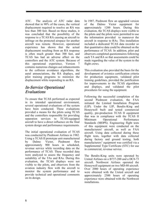 ATC. The analysis of ATC radar data                In 1987, Piedmont flew an upgraded version
showed that in 90% of the cases, the vertical      of the Dalmo Victor equipment for
displacement required to resolve an RA was         approximately 1200 hours. During this
less than 300 feet. Based on these studies, it     evaluation, the TCAS displays were visible to
was concluded that the possibility of the          the pilots and the pilots were permitted to use
response to a TCAS RA causing an aircraft to       the information provided to maneuver the
infringe on the protected airspace for another     aircraft in response to RAs. This installation
aircraft was remote. However, operational          included a dedicated TCAS data recorder so
experience has shown that the actual               that quantitative data could be obtained on the
displacement resulting from an RA response         performance of TCAS. In addition, pilot and
is often much greater than 300 feet, and           observers completed questionnaires following
TCAS has had an adverse affect on the              each TA and RA so that assessments could be
controllers and the ATC system. Because of         made regarding the value of the system to the
this operational experience, Version 7             flight crews.
contains numerous changes and enhancements
to the collision avoidance algorithms, the         This evaluation also provided the basis for the
aural annunciations, the RA displays, and          development of avionics certification criteria
pilot training programs to minimize the            for production equipment, validated pilot
displacement while responding to an RA.            training guidelines, provided the justification
                                                   for improvements to the TCAS algorithms
In-Service
In-Service Operational                             and displays, and validated the pilot
                                                   procedures for using the equipment.
Evalua
Evaluations
                                                   Following the successful completion of the
To ensure that TCAS performed as expected          second Piedmont evaluation, the FAA
in its intended operational environment,           initiated the Limited Installation Program
several operational evaluations of the system      (LIP). Under the LIP, Bendix-King and
have been conducted. These evaluations             Honeywell built and tested commercial
provided a means for the pilots using TCAS         quality, pre-production TCAS II equipment
and the controllers responsible for providing      that was in compliance with the TCAS II
separation services to TCAS-equipped               Minimum         Operational     Performance
aircraft to have a direct influence on the final   Standards (MOPS). Engineering flight tests
system design and performance requirements.        of this equipment were conducted on the
                                                   manufacturers' aircraft, as well as FAA
The initial operational evaluation of TCAS         aircraft. Using data collected during these
was conducted by Piedmont Airlines in 1982.        flight tests, together with data collected
Using a TCAS II prototype unit manufactured        during factory and ground testing, both
by     Dalmo      Victor,   Piedmont     flew      manufacturers’ equipment was certified via a
approximately 900 hours in scheduled,              Supplemental Type Certificate (STC) for use
revenue service while recording data on the        in commercial, revenue service.
performance of TCAS. These recorded data
were analyzed to assess the frequency and          The Bendix-King units were operated by
suitability of the TAs and RAs. During this        United Airlines on a B737-200 and a DC8-73
evaluation, the TCAS displays were not             aircraft. Northwest Airlines operated the
visible to the pilots, and observers from the      Honeywell equipment on two MD-80 aircraft.
aviation industry flew with the aircraft to        Over 2000 hours of operating experience
monitor the system performance and to              were obtained with the United aircraft and
provide technical and operational comments         approximately 2500 hours of operating
on its design.                                     experience were obtained with the Northwest
                                                   installations.




8
 