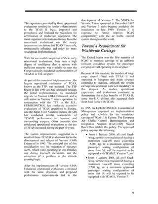development of Version 7. The MOPS for
The experience provided by these operational     Version 7 was approved in December 1997
evaluations resulted in further enhancements     and Version 7 units became available for
to the TCAS II logic, improved test              installation in late 1999. Version 7 is
procedures, and finalized the procedures for     expected to further improve TCAS
certification of production equipment. The       compatibility with the air traffic control
most important information obtained from the     system throughout the world.
operational evaluations was the nearly
unanimous conclusion that TCAS II was safe,      Toward a Requirement for
operationally effective, and ready for more
widespread implementation.                       Worldwide Carriage
With the successful completion of these early    The United States was the first member of
operational evaluations, there was a high        ICAO to mandate carriage of an airborne
degree of confidence that a system with          collision avoidance system for passenger
sufficient maturity was available to meet the    carrying aircraft operating in its airspace.
Congressionally mandated implementation of
TCAS II in U.S. airspace.                        Because of this mandate, the number of long-
                                                 range aircraft fitted with TCAS II and
As part of this mandated implementation , the    operating in European and Asian airspace
largest operational evaluation of TCAS,          continued to increase, although the system
known as the TTP, was initiated. The TTP         carriage and operation were not mandatory in
began in late 1991 and has continued through     this airspace. As studies, operational
the initial implementation, the mandated         experience, and evaluations continued to
upgrade to Version 6.04A Enhanced, and is        demonstrate the safety benefits of TCAS II,
still active as Version 7 enters operation. In   some non-U.S. airlines also equipped their
conjunction with the TTP in the U.S.,            short-haul fleets with TCAS.
EUROCONTROL has conducted extensive
evaluations of TCAS operations in Europe,        In 1995, the EUROCONTROL Committee of
and the Japan Civil Aviation Bureau (JCAB)       Management approved an implementation
has conducted similar assessments of             policy and schedule for the mandatory
TCAS II performance in Japanese and              carriage of TCAS II in Europe. The European
surrounding airspace. Other countries also       Air Traffic Control Harmonization and
conducted operational evaluations as the use     Integration Program (EATCHIP) Project
of TCAS increased during the past 10 years.      Board then ratified this policy. The approved
                                                 policy requires the following:
The system improvements suggested as a               • From 1 January 2000, all civil fixed-
result of these TCAS II evaluations led to the         wing, turbine-powered aircraft having a
development and release of Version 6.04A               maximum take-off mass exceeding
Enhanced in 1993. The principal aim of this            15,000 kg, or a maximum approved
modification was the reduction of nuisance             passenger seating configuration of
alerts, which were occurring at low altitudes          more than 30, will be required to be
and during level-off encounters, and the               equipped with TCAS II, Version 7; and
correction of a problem in the altitude
                                                    • From 1 January 2005, all civil fixed-
crossing logic.
                                                      wing, turbine-powered aircraft having a
                                                      maximum take-off mass exceeding
After the implementation of Version 6.04A
                                                      5,700 kg, or a maximum approved
Enhanced, operational evaluations continued
                                                      passenger seating configuration of
with the same objective, and proposed
                                                      more that 19, will be required to be
performance improvements led to the
                                                      equipped with TCAS II, Version 7.




                                                                                            9
 