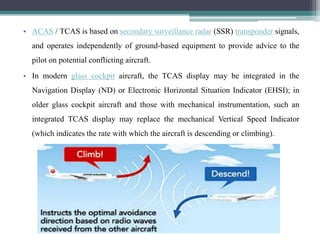 • ACAS / TCAS is based on secondary surveillance radar (SSR) transponder signals,
and operates independently of ground-based equipment to provide advice to the
pilot on potential conflicting aircraft.
• In modern glass cockpit aircraft, the TCAS display may be integrated in the
Navigation Display (ND) or Electronic Horizontal Situation Indicator (EHSI); in
older glass cockpit aircraft and those with mechanical instrumentation, such an
integrated TCAS display may replace the mechanical Vertical Speed Indicator
(which indicates the rate with which the aircraft is descending or climbing).
 