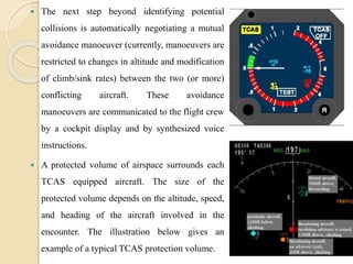  The next step beyond identifying potential
collisions is automatically negotiating a mutual
avoidance manoeuver (currently, manoeuvers are
restricted to changes in altitude and modification
of climb/sink rates) between the two (or more)
conflicting aircraft. These avoidance
manoeuvers are communicated to the flight crew
by a cockpit display and by synthesized voice
instructions.
 A protected volume of airspace surrounds each
TCAS equipped aircraft. The size of the
protected volume depends on the altitude, speed,
and heading of the aircraft involved in the
encounter. The illustration below gives an
example of a typical TCAS protection volume.
 