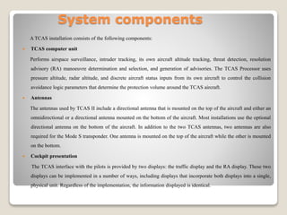 System components
A TCAS installation consists of the following components:
 TCAS computer unit
Performs airspace surveillance, intruder tracking, its own aircraft altitude tracking, threat detection, resolution
advisory (RA) manoeuvre determination and selection, and generation of advisories. The TCAS Processor uses
pressure altitude, radar altitude, and discrete aircraft status inputs from its own aircraft to control the collision
avoidance logic parameters that determine the protection volume around the TCAS aircraft.
 Antennas
The antennas used by TCAS II include a directional antenna that is mounted on the top of the aircraft and either an
omnidirectional or a directional antenna mounted on the bottom of the aircraft. Most installations use the optional
directional antenna on the bottom of the aircraft. In addition to the two TCAS antennas, two antennas are also
required for the Mode S transponder. One antenna is mounted on the top of the aircraft while the other is mounted
on the bottom.
 Cockpit presentation
The TCAS interface with the pilots is provided by two displays: the traffic display and the RA display. These two
displays can be implemented in a number of ways, including displays that incorporate both displays into a single,
physical unit. Regardless of the implementation, the information displayed is identical.
 