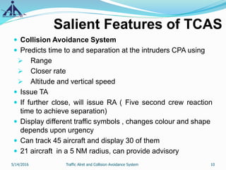 Salient Features of TCAS
 Collision Avoidance System
 Predicts time to and separation at the intruders CPA using
 Range
 Closer rate
 Altitude and vertical speed
 Issue TA
 If further close, will issue RA ( Five second crew reaction
time to achieve separation)
 Display different traffic symbols , changes colour and shape
depends upon urgency
 Can track 45 aircraft and display 30 of them
 21 aircraft in a 5 NM radius, can provide advisory
5/14/2016 10Traffic Alret and Collision Avoidance System
 