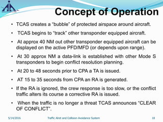 Concept of Operation
• TCAS creates a “bubble” of protected airspace around aircraft.
• TCAS begins to “track” other transponder equipped aircraft.
• At approx 40 NM out other transponder equipped aircraft can be
displayed on the active PFD/MFD (or depends upon range).
• At 30 approx NM a data-link is established with other Mode S
transponders to begin conflict resolution planning.
• At 20 to 48 seconds prior to CPA a TA is issued.
• AT 15 to 35 seconds from CPA an RA is generated.
• If the RA is ignored, the crew response is too slow, or the conflict
traffic alters its course a corrective RA is issued.
• When the traffic is no longer a threat TCAS announces “CLEAR
OF CONFLICT”.
5/14/2016 18Traffic Alret and Collision Avoidance System
 