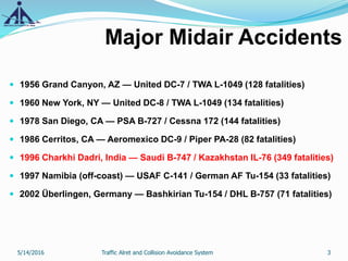 Major Midair Accidents
 1956 Grand Canyon, AZ — United DC-7 / TWA L-1049 (128 fatalities)
 1960 New York, NY — United DC-8 / TWA L-1049 (134 fatalities)
 1978 San Diego, CA — PSA B-727 / Cessna 172 (144 fatalities)
 1986 Cerritos, CA — Aeromexico DC-9 / Piper PA-28 (82 fatalities)
 1996 Charkhi Dadri, India — Saudi B-747 / Kazakhstan IL-76 (349 fatalities)
 1997 Namibia (off-coast) — USAF C-141 / German AF Tu-154 (33 fatalities)
 2002 Überlingen, Germany — Bashkirian Tu-154 / DHL B-757 (71 fatalities)
5/14/2016 3Traffic Alret and Collision Avoidance System
 