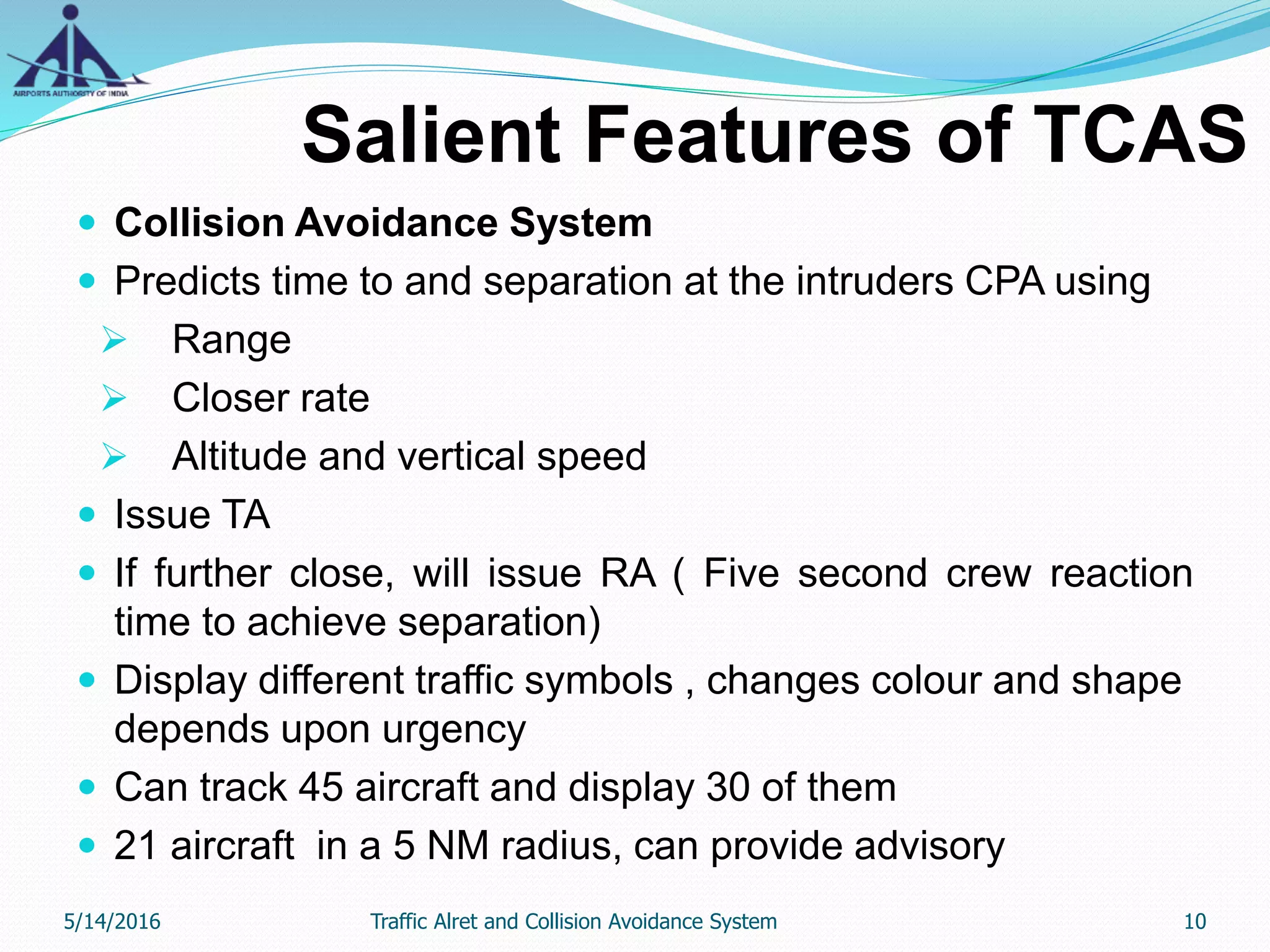Salient Features of TCAS
 Collision Avoidance System
 Predicts time to and separation at the intruders CPA using
 Range
 Closer rate
 Altitude and vertical speed
 Issue TA
 If further close, will issue RA ( Five second crew reaction
time to achieve separation)
 Display different traffic symbols , changes colour and shape
depends upon urgency
 Can track 45 aircraft and display 30 of them
 21 aircraft in a 5 NM radius, can provide advisory
5/14/2016 10Traffic Alret and Collision Avoidance System
 