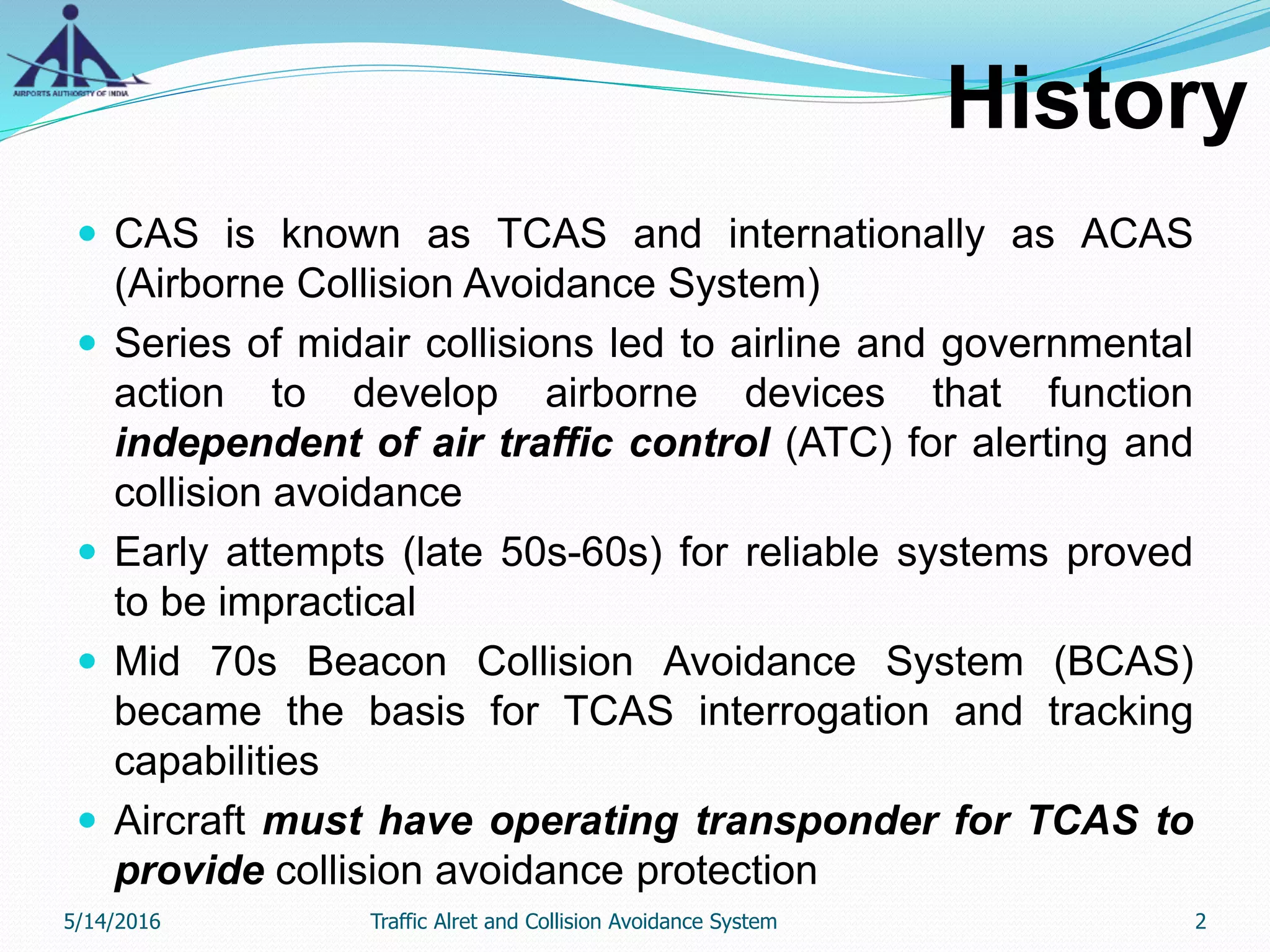 History
 CAS is known as TCAS and internationally as ACAS
(Airborne Collision Avoidance System)
 Series of midair collisions led to airline and governmental
action to develop airborne devices that function
independent of air traffic control (ATC) for alerting and
collision avoidance
 Early attempts (late 50s-60s) for reliable systems proved
to be impractical
 Mid 70s Beacon Collision Avoidance System (BCAS)
became the basis for TCAS interrogation and tracking
capabilities
 Aircraft must have operating transponder for TCAS to
provide collision avoidance protection
5/14/2016 2Traffic Alret and Collision Avoidance System
 