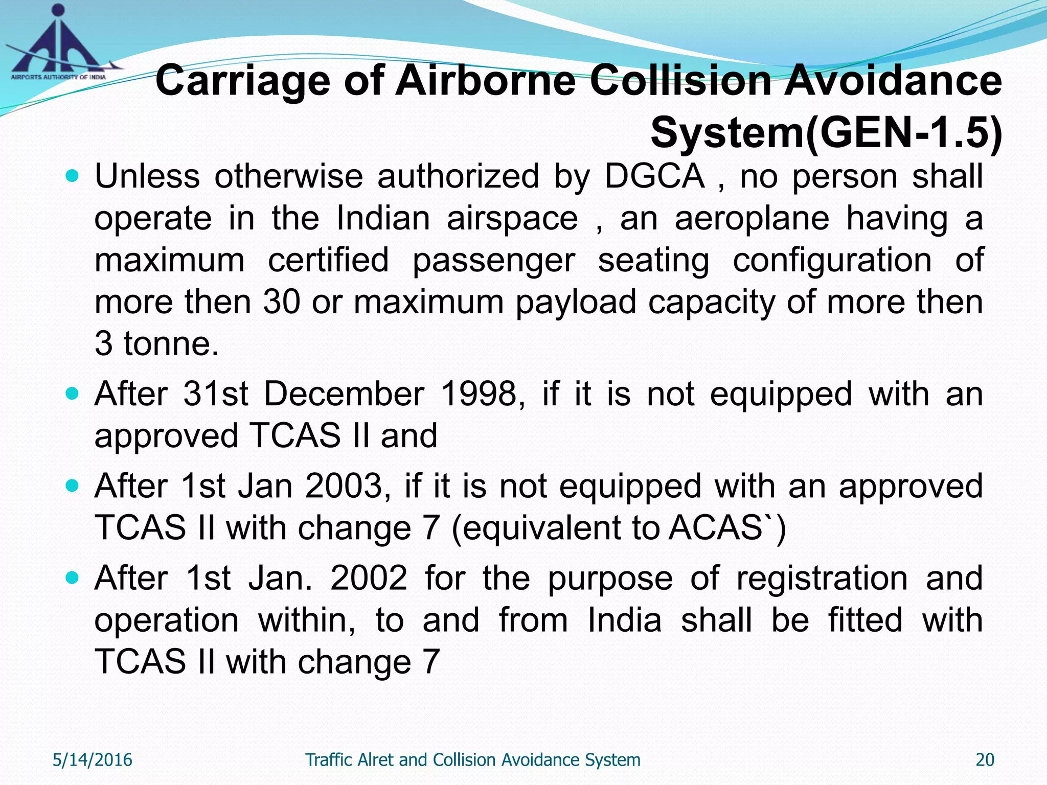 Carriage of Airborne Collision Avoidance
System(GEN-1.5)
 Unless otherwise authorized by DGCA , no person shall
operate in the Indian airspace , an aeroplane having a
maximum certified passenger seating configuration of
more then 30 or maximum payload capacity of more then
3 tonne.
 After 31st December 1998, if it is not equipped with an
approved TCAS II and
 After 1st Jan 2003, if it is not equipped with an approved
TCAS II with change 7 (equivalent to ACAS`)
 After 1st Jan. 2002 for the purpose of registration and
operation within, to and from India shall be fitted with
TCAS II with change 7
5/14/2016 20Traffic Alret and Collision Avoidance System
 