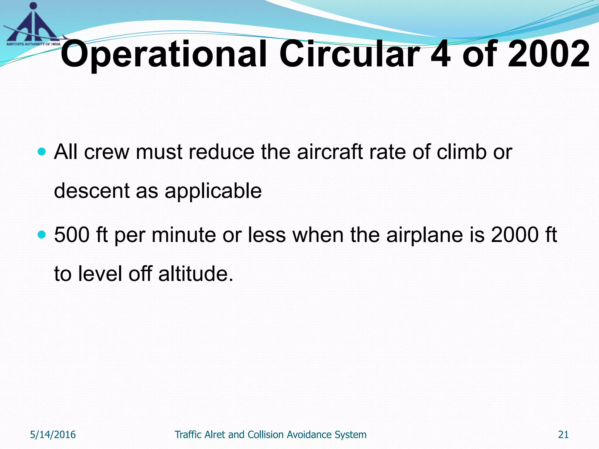 Operational Circular 4 of 2002
 All crew must reduce the aircraft rate of climb or
descent as applicable
 500 ft per minute or less when the airplane is 2000 ft
to level off altitude.
5/14/2016 21Traffic Alret and Collision Avoidance System
 