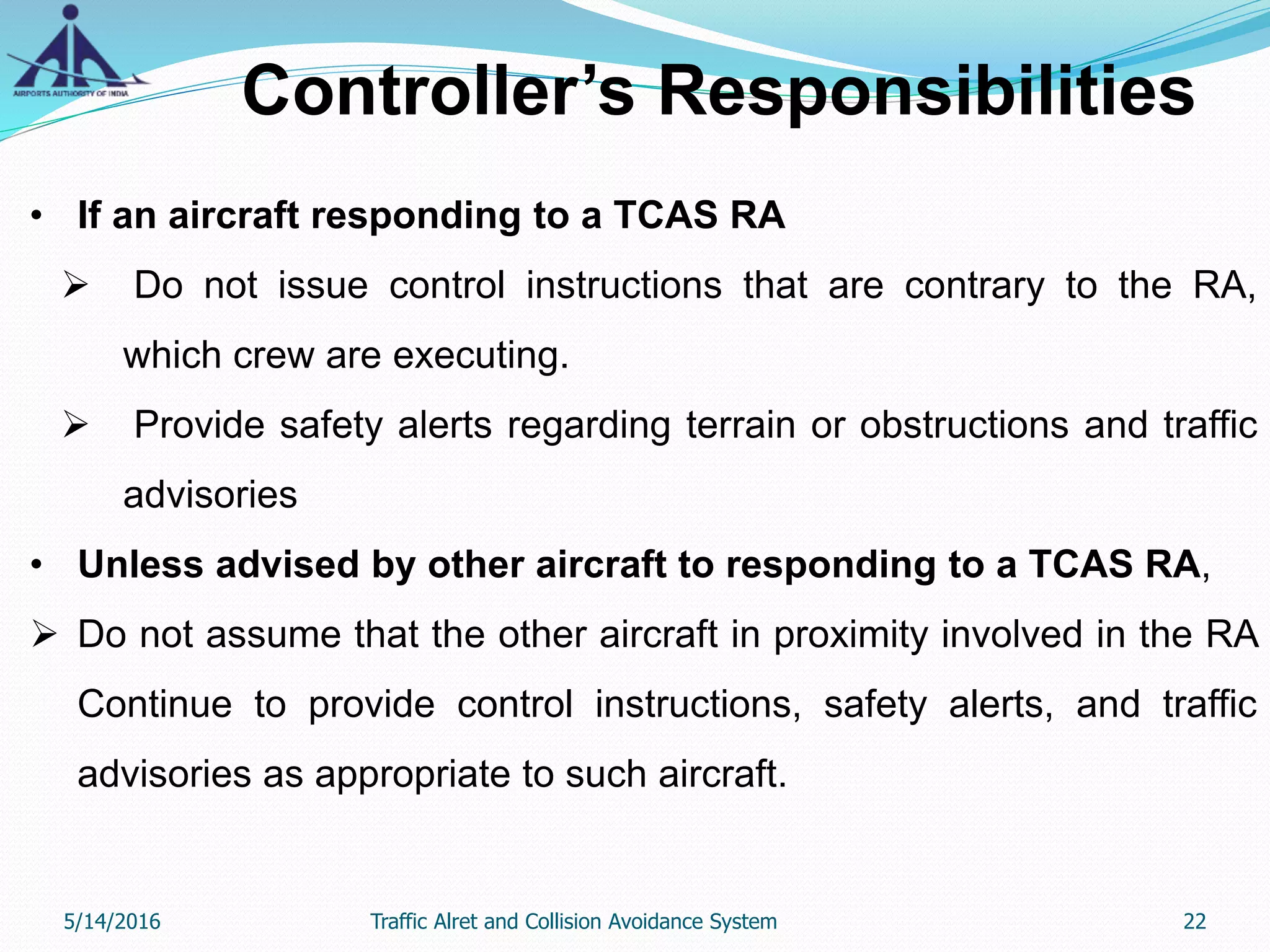 Controller’s Responsibilities
• If an aircraft responding to a TCAS RA
 Do not issue control instructions that are contrary to the RA,
which crew are executing.
 Provide safety alerts regarding terrain or obstructions and traffic
advisories
• Unless advised by other aircraft to responding to a TCAS RA,
 Do not assume that the other aircraft in proximity involved in the RA
Continue to provide control instructions, safety alerts, and traffic
advisories as appropriate to such aircraft.
5/14/2016 22Traffic Alret and Collision Avoidance System
 